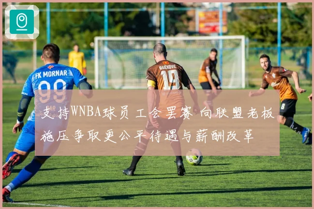 支持WNBA球员工会罢赛 向联盟老板施压争取更公平待遇与薪酬改革