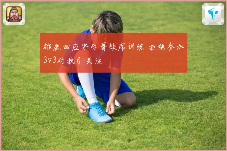 雄鹿回应字母哥缺席训练 拒绝参加3v3对抗引关注