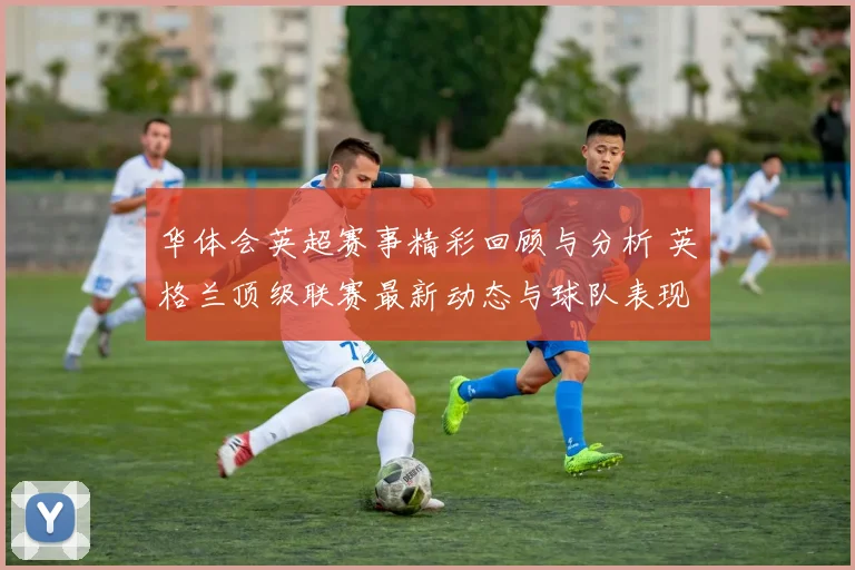 华体会英超赛事精彩回顾与分析 英格兰顶级联赛最新动态与球队表现