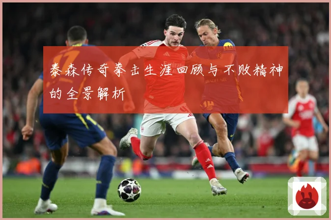 泰森传奇拳击生涯回顾与不败精神的全景解析