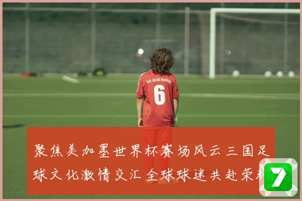 聚焦美加墨世界杯赛场风云三国足球文化激情交汇全球球迷共赴荣耀盛宴