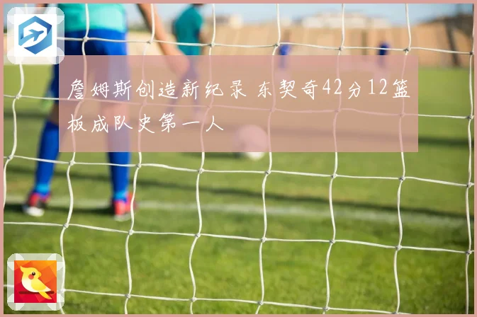 詹姆斯创造新纪录 东契奇42分12篮板成队史第一人