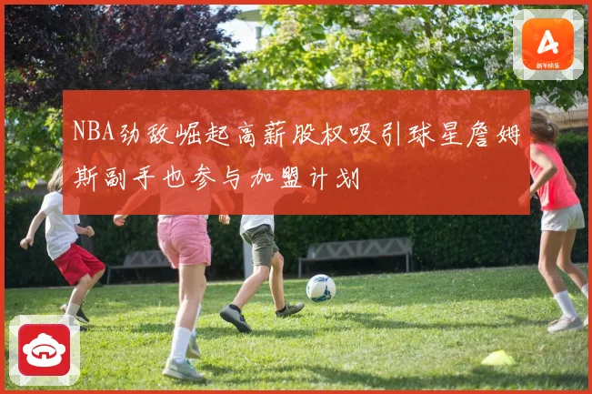 NBA劲敌崛起高薪股权吸引球星詹姆斯副手也参与加盟计划