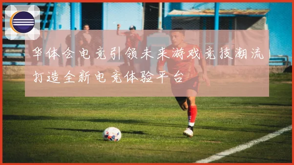 华体会电竞引领未来游戏竞技潮流打造全新电竞体验平台