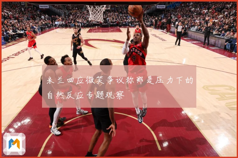 米兰回应微笑争议称那是压力下的自然反应专题观察