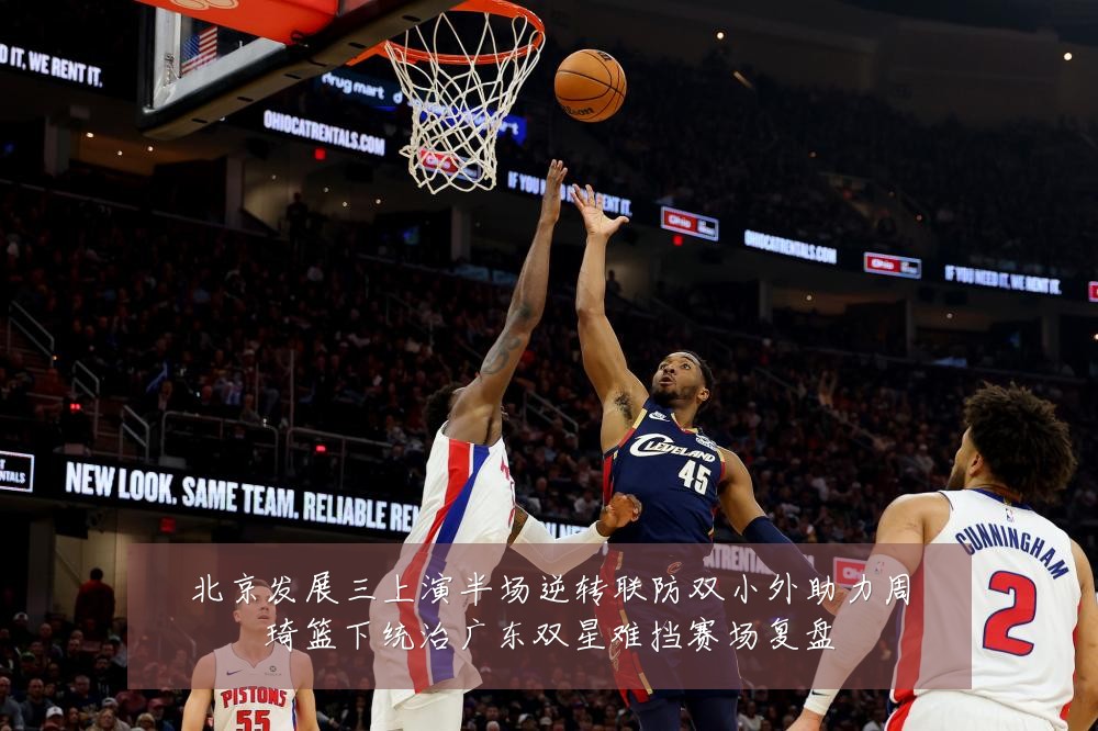 北京发展三上演半场逆转联防双小外助力周琦篮下统治广东双星难挡赛场复盘