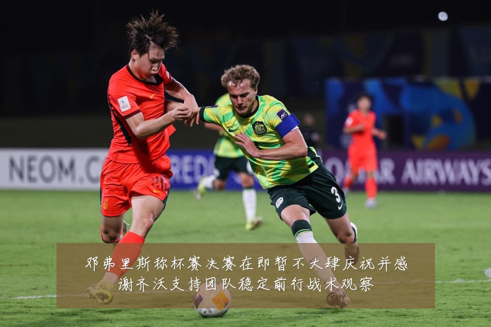邓弗里斯称杯赛决赛在即暂不大肆庆祝并感谢齐沃支持团队稳定前行战术观察
