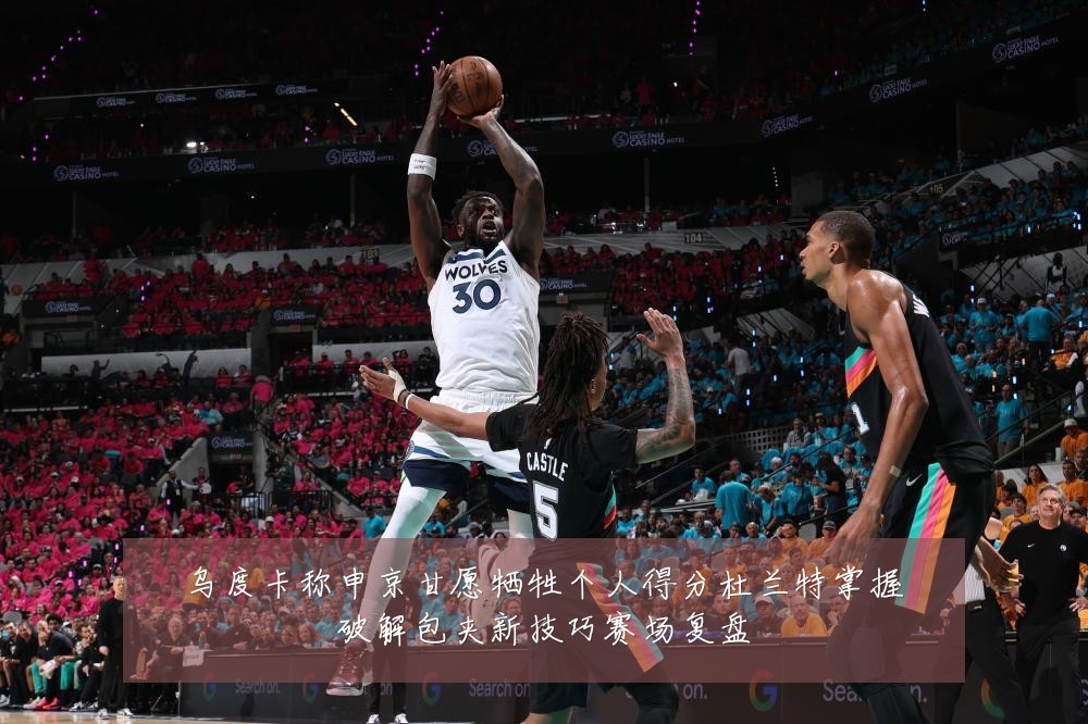 乌度卡称申京甘愿牺牲个人得分杜兰特掌握破解包夹新技巧赛场复盘