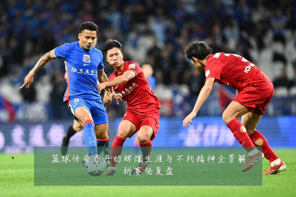 篮球传奇乔丹的辉煌生涯与不朽精神全景解析赛场复盘