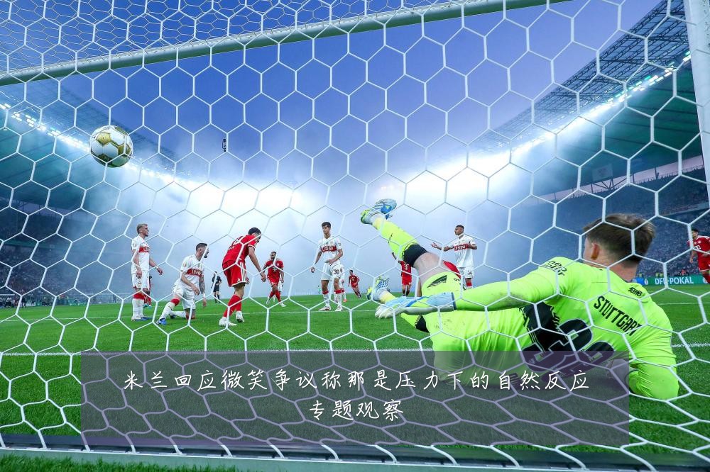 米兰回应微笑争议称那是压力下的自然反应专题观察